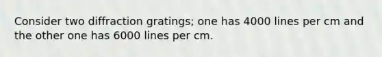 Consider two diffraction gratings; one has 4000 lines per cm and the other one has 6000 lines per cm.