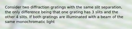 Consider two diffraction gratings with the same slit separation, the only difference being that one grating has 3 slits and the other 4 slits. If both gratings are illuminated with a beam of the same monochromatic light