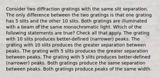 Consider two diffraction gratings with the same slit separation. The only difference between the two gratings is that one grating has 5 slits and the other 10 slits. Both gratings are illuminated with a beam of the same monochromatic light. Which of the following statements are true? Check all that apply. The grating with 10 slits produces better-defined (narrower) peaks. The grating with 10 slits produces the greater separation between peaks. The grating with 5 slits produces the greater separation between peaks. The grating with 5 slits produces better-defined (narrower) peaks. Both gratings produce the same separation between peaks. Both gratings produce peaks of the same width.