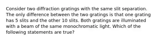 Consider two diffraction gratings with the same slit separation. The only difference between the two gratings is that one grating has 5 slits and the other 10 slits. Both gratings are illuminated with a beam of the same monochromatic light. Which of the following statements are true?