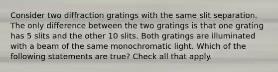 Consider two diffraction gratings with the same slit separation. The only difference between the two gratings is that one grating has 5 slits and the other 10 slits. Both gratings are illuminated with a beam of the same monochromatic light. Which of the following statements are true? Check all that apply.