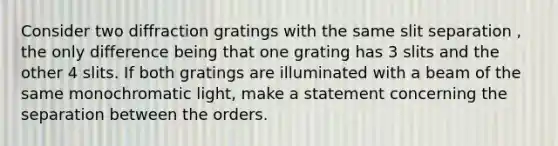 Consider two diffraction gratings with the same slit separation , the only difference being that one grating has 3 slits and the other 4 slits. If both gratings are illuminated with a beam of the same monochromatic light, make a statement concerning the separation between the orders.