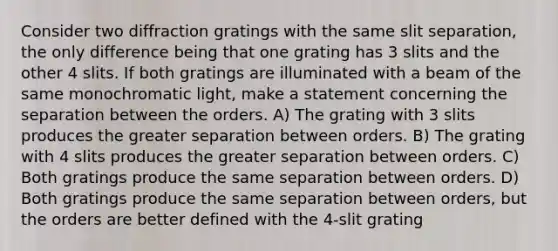 Consider two diffraction gratings with the same slit separation, the only difference being that one grating has 3 slits and the other 4 slits. If both gratings are illuminated with a beam of the same monochromatic light, make a statement concerning the separation between the orders. A) The grating with 3 slits produces the greater separation between orders. B) The grating with 4 slits produces the greater separation between orders. C) Both gratings produce the same separation between orders. D) Both gratings produce the same separation between orders, but the orders are better defined with the 4-slit grating