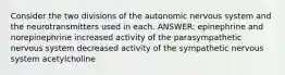 Consider the two divisions of the autonomic nervous system and the neurotransmitters used in each. ANSWER: epinephrine and norepinephrine increased activity of the parasympathetic nervous system decreased activity of the sympathetic nervous system acetylcholine