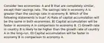 Consider two economies: A and B that are completely similar, except their savings rate. The savings rate in economy A is greater than the savings rate in economy B. Which of the following statements is true? A) Rate of capital accumulation will be the same in both economies. B) Capital accumulation will be faster in economy A in comparison to economy B. C) Growth rate in country B is likely to be higher than the growth rate of country A in the long-run. D) Capital accumulation will be faster in economy B in comparison to economy A.