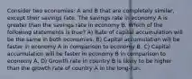 Consider two economies: A and B that are completely similar, except their savings rate. The savings rate in economy A is greater than the savings rate in economy B. Which of the following statements is true? A) Rate of capital accumulation will be the same in both economies. B) Capital accumulation will be faster in economy A in comparison to economy B. C) Capital accumulation will be faster in economy B in comparison to economy A. D) Growth rate in country B is likely to be higher than the growth rate of country A in the long-run.