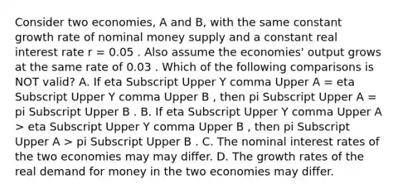 Consider two​ economies, A and​ B, with the same constant growth rate of nominal money supply and a constant real interest rate r​ = 0.05 . Also assume the​ economies' output grows at the same rate of 0.03 . Which of the following comparisons is NOT​ valid? A. If eta Subscript Upper Y comma Upper A ​= eta Subscript Upper Y comma Upper B ​, then pi Subscript Upper A ​= pi Subscript Upper B . B. If eta Subscript Upper Y comma Upper A ​> eta Subscript Upper Y comma Upper B ​, then pi Subscript Upper A ​> pi Subscript Upper B . C. The nominal interest rates of the two economies may may differ. D. The growth rates of the real demand for money in the two economies may differ.