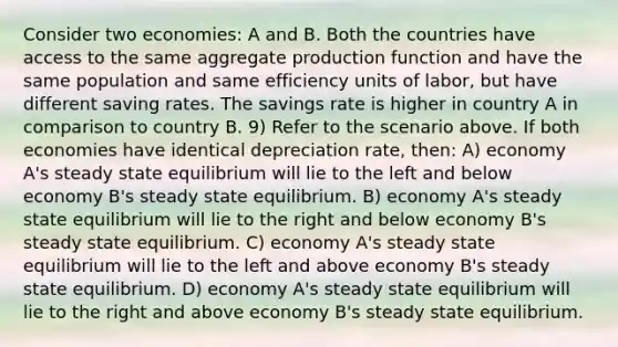 Consider two economies: A and B. Both the countries have access to the same aggregate production function and have the same population and same efficiency units of labor, but have different saving rates. The savings rate is higher in country A in comparison to country B. 9) Refer to the scenario above. If both economies have identical depreciation rate, then: A) economy A's steady state equilibrium will lie to the left and below economy B's steady state equilibrium. B) economy A's steady state equilibrium will lie to the right and below economy B's steady state equilibrium. C) economy A's steady state equilibrium will lie to the left and above economy B's steady state equilibrium. D) economy A's steady state equilibrium will lie to the right and above economy B's steady state equilibrium.