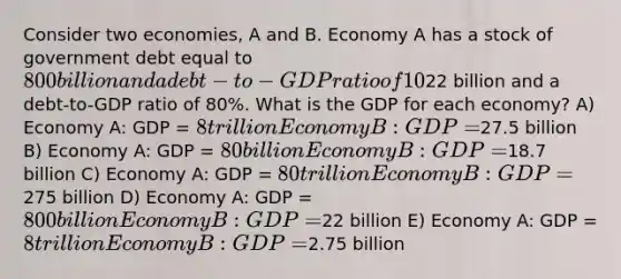 Consider two economies, A and B. Economy A has a stock of government debt equal to 800 billion and a debt-to-GDP ratio of 10%. Economy B has a stock of government debt equal to22 billion and a debt-to-GDP ratio of 80%. What is the GDP for each economy? A) Economy A: GDP = 8 trillion Economy B: GDP =27.5 billion B) Economy A: GDP = 80 billion Economy B: GDP =18.7 billion C) Economy A: GDP = 80 trillion Economy B: GDP =275 billion D) Economy A: GDP = 800 billion Economy B: GDP =22 billion E) Economy A: GDP = 8 trillion Economy B: GDP =2.75 billion