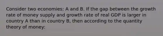 Consider two economies: A and B. If the gap between the growth rate of money supply and growth rate of real GDP is larger in country A than in country B, then according to the quantity theory of money: