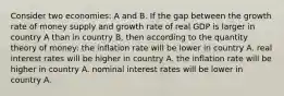 Consider two economies: A and B. If the gap between the growth rate of money supply and growth rate of real GDP is larger in country A than in country B, then according to the quantity theory of money: the inflation rate will be lower in country A. real interest rates will be higher in country A. the inflation rate will be higher in country A. nominal interest rates will be lower in country A.