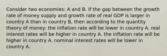 Consider two economies: A and B. If the gap between the growth rate of money supply and growth rate of real GDP is larger in country A than in country B, then according to the quantity theory of money: the inflation rate will be lower in country A. real interest rates will be higher in country A. the inflation rate will be higher in country A. nominal interest rates will be lower in country A.