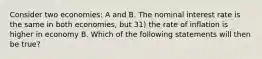 Consider two economies: A and B. The nominal interest rate is the same in both economies, but 31) the rate of inflation is higher in economy B. Which of the following statements will then be true?