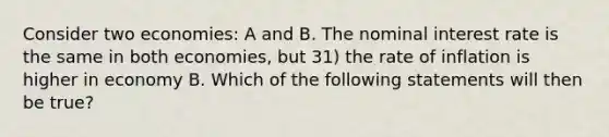 Consider two economies: A and B. The nominal interest rate is the same in both economies, but 31) the rate of inflation is higher in economy B. Which of the following statements will then be true?