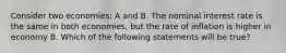 Consider two economies: A and B. The nominal interest rate is the same in both economies, but the rate of inflation is higher in economy B. Which of the following statements will be true?