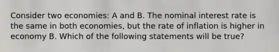 Consider two economies: A and B. The nominal interest rate is the same in both economies, but the rate of inflation is higher in economy B. Which of the following statements will be true?