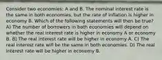 Consider two economies: A and B. The nominal interest rate is the same in both economies, but the rate of inflation is higher in economy B. Which of the following statements will then be true? A) The number of borrowers in both economies will depend on whether the real interest rate is higher in economy A or economy B. B) The real interest rate will be higher in economy A. C) The real interest rate will be the same in both economies. D) The real interest rate will be higher in economy B.