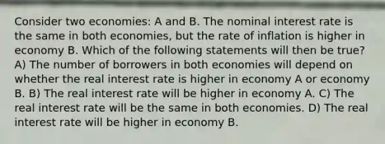 Consider two economies: A and B. The nominal interest rate is the same in both economies, but the rate of inflation is higher in economy B. Which of the following statements will then be true? A) The number of borrowers in both economies will depend on whether the real interest rate is higher in economy A or economy B. B) The real interest rate will be higher in economy A. C) The real interest rate will be the same in both economies. D) The real interest rate will be higher in economy B.