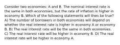 Consider two economies: A and B. The nominal interest rate is the same in both economies, but the rate of inflation is higher in economy B. Which of the following statements will then be true? A) The number of borrowers in both economies will depend on whether the real interest rate is higher in economy A or economy B. B) The real interest rate will be the same in both economies. C) The real interest rate will be higher in economy B. D) The real interest rate will be higher in economy A.