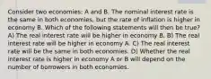 Consider two economies: A and B. The nominal interest rate is the same in both economies, but the rate of inflation is higher in economy B. Which of the following statements will then be true? A) The real interest rate will be higher in economy B. B) The real interest rate will be higher in economy A. C) The real interest rate will be the same in both economies. D) Whether the real interest rate is higher in economy A or B will depend on the number of borrowers in both economies.