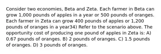 Consider two economies, Beta and Zeta. Each farmer in Beta can grow 1,000 pounds of apples in a year or 500 pounds of oranges. Each farmer in Zeta can grow 400 pounds of apples or 1,200 pounds of oranges in a year34) Refer to the scenario above. The opportunity cost of producing one pound of apples in Zeta is: A) 0.67 pounds of oranges. B) 2 pounds of oranges. C) 1.5 pounds of oranges. D) 3 pounds of oranges.