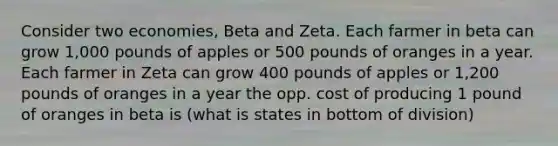 Consider two economies, Beta and Zeta. Each farmer in beta can grow 1,000 pounds of apples or 500 pounds of oranges in a year. Each farmer in Zeta can grow 400 pounds of apples or 1,200 pounds of oranges in a year the opp. cost of producing 1 pound of oranges in beta is (what is states in bottom of division)