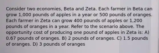 Consider two economies, Beta and Zeta. Each farmer in Beta can grow 1,000 pounds of apples in a year or 500 pounds of oranges. Each farmer in Zeta can grow 400 pounds of apples or 1,200 pounds of oranges in a year. Refer to the scenario above. The opportunity cost of producing one pound of apples in Zeta is: A) 0.67 pounds of oranges. B) 2 pounds of oranges. C) 1.5 pounds of oranges. D) 3 pounds of oranges