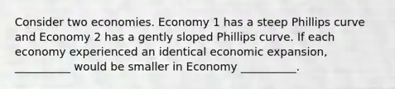 Consider two economies. Economy 1 has a steep Phillips curve and Economy 2 has a gently sloped Phillips curve. If each economy experienced an identical economic expansion, __________ would be smaller in Economy __________.