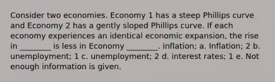 Consider two economies. Economy 1 has a steep Phillips curve and Economy 2 has a gently sloped Phillips curve. If each economy experiences an identical economic expansion, the rise in ________ is less in Economy ________. inflation; a. Inflation; 2 b. unemployment; 1 c. unemployment; 2 d. interest rates; 1 e. Not enough information is given.