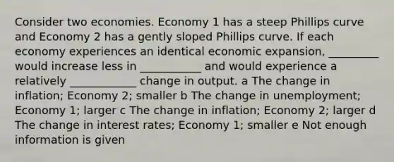 Consider two economies. Economy 1 has a steep Phillips curve and Economy 2 has a gently sloped Phillips curve. If each economy experiences an identical economic expansion, _________ would increase less in ___________ and would experience a relatively ____________ change in output. a The change in inflation; Economy 2; smaller b The change in unemployment; Economy 1; larger c The change in inflation; Economy 2; larger d The change in interest rates; Economy 1; smaller e Not enough information is given