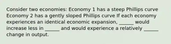 Consider two economies: Economy 1 has a steep Phillips curve Economy 2 has a gently sloped Phillips curve If each economy experiences an identical economic expansion, ______ would increase less in ______ and would experience a relatively ______ change in output.