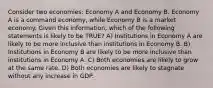 Consider two economies: Economy A and Economy B. Economy A is a command economy, while Economy B is a market economy. Given this information, which of the following statements is likely to be TRUE? A) Institutions in Economy A are likely to be more inclusive than institutions in Economy B. B) Institutions in Economy B are likely to be more inclusive than institutions in Economy A. C) Both economies are likely to grow at the same rate. D) Both economies are likely to stagnate without any increase in GDP.