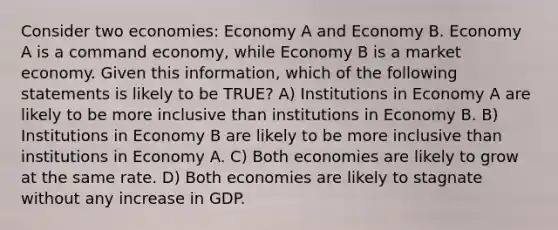 Consider two economies: Economy A and Economy B. Economy A is a command economy, while Economy B is a market economy. Given this information, which of the following statements is likely to be TRUE? A) Institutions in Economy A are likely to be more inclusive than institutions in Economy B. B) Institutions in Economy B are likely to be more inclusive than institutions in Economy A. C) Both economies are likely to grow at the same rate. D) Both economies are likely to stagnate without any increase in GDP.