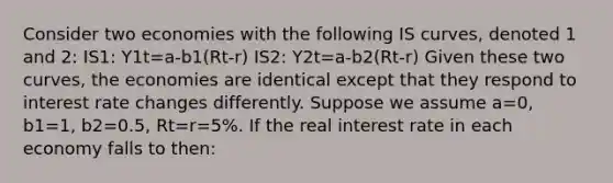 Consider two economies with the following IS curves, denoted 1 and 2: IS1: Y1t=a-b1(Rt-r) IS2: Y2t=a-b2(Rt-r) Given these two curves, the economies are identical except that they respond to interest rate changes differently. Suppose we assume a=0, b1=1, b2=0.5, Rt=r=5%. If the real interest rate in each economy falls to then: