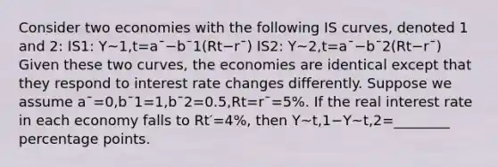 Consider two economies with the following IS curves, denoted 1 and 2: IS1: Y~1,t=a¯−b¯1(Rt−r¯) IS2: Y~2,t=a¯−b¯2(Rt−r¯) Given these two curves, the economies are identical except that they respond to interest rate changes differently. Suppose we assume a¯=0,b¯1=1,b¯2=0.5,Rt=r¯=5%. If the real interest rate in each economy falls to Rt′=4%, then Y~t,1−Y~t,2=________ percentage points.