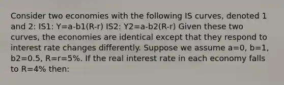 Consider two economies with the following IS curves, denoted 1 and 2: IS1: Y=a-b1(R-r) IS2: Y2=a-b2(R-r) Given these two curves, the economies are identical except that they respond to interest rate changes differently. Suppose we assume a=0, b=1, b2=0.5, R=r=5%. If the real interest rate in each economy falls to R=4% then: