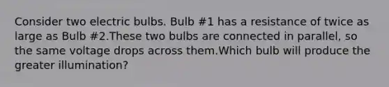 Consider two electric bulbs. Bulb #1 has a resistance of twice as large as Bulb #2.These two bulbs are connected in parallel, so the same voltage drops across them.Which bulb will produce the greater illumination?