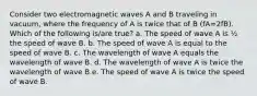 Consider two electromagnetic waves A and B traveling in vacuum, where the frequency of A is twice that of B (fA=2fB). Which of the following is/are true? a. The speed of wave A is ½ the speed of wave B. b. The speed of wave A is equal to the speed of wave B. c. The wavelength of wave A equals the wavelength of wave B. d. The wavelength of wave A is twice the wavelength of wave B.e. The speed of wave A is twice the speed of wave B.