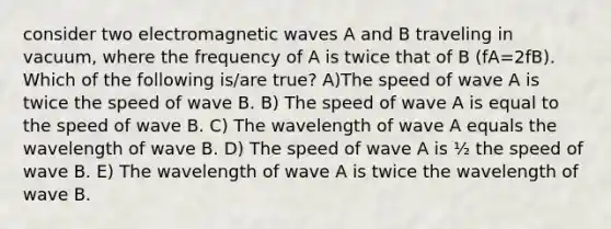 consider two electromagnetic waves A and B traveling in vacuum, where the frequency of A is twice that of B (fA=2fB). Which of the following is/are true? A)The speed of wave A is twice the speed of wave B. B) The speed of wave A is equal to the speed of wave B. C) The wavelength of wave A equals the wavelength of wave B. D) The speed of wave A is ½ the speed of wave B. E) The wavelength of wave A is twice the wavelength of wave B.