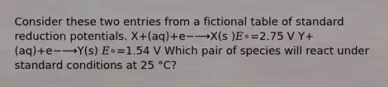 Consider these two entries from a fictional table of standard reduction potentials. X+(aq)+e−⟶X(s )𝐸∘=2.75 V Y+(aq)+e−⟶Y(s) 𝐸∘=1.54 V Which pair of species will react under standard conditions at 25 °C?