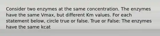 Consider two enzymes at the same concentration. The enzymes have the same Vmax, but different Km values. For each statement below, circle true or false. True or False: The enzymes have the same kcat