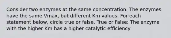 Consider two enzymes at the same concentration. The enzymes have the same Vmax, but different Km values. For each statement below, circle true or false. True or False: The enzyme with the higher Km has a higher catalytic efficiency