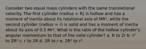 Consider two equal mass cylinders with the same translational velocity. The first cylinder (radius = R) is hollow and has a moment of inertia about its rotational axis of MR², while the second cylinder (radius = r) is solid and has a moment of inertia about its axis of 0.5 Mr². What is the ratio of the hollow cylinder's angular momentum to that of the solid cylinder? a. R to 2r b. r² to 2R² c. r to 2R d. 2R to r e. 2R² to r²