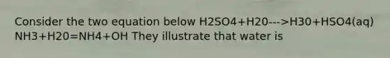 Consider the two equation below H2SO4+H20--->H30+HSO4(aq) NH3+H20=NH4+OH They illustrate that water is