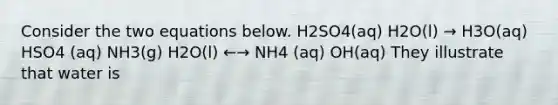 Consider the two equations below. H2SO4(aq) H2O(l) → H3O(aq) HSO4 (aq) NH3(g) H2O(l) ←→ NH4 (aq) OH(aq) They illustrate that water is