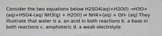 Consider the two equations below H2SO4(aq)+H2O(l) →H3O+(aq)+HSO4-(aq) NH3(g) + H2O(l) ⇌ NH4+(aq) + OH- (aq) They illustrate that water is a. an acid in both reactions b. a base in both reactions c. amphoteric d. a weak electrolyte