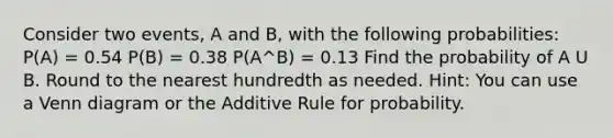 Consider two events, A and B, with the following probabilities: P(A) = 0.54 P(B) = 0.38 P(A^B) = 0.13 Find the probability of A U B. Round to the nearest hundredth as needed. Hint: You can use a Venn diagram or the Additive Rule for probability.