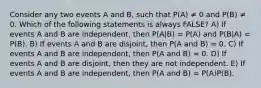 Consider any two events A and B, such that P(A) ≠ 0 and P(B) ≠ 0. Which of the following statements is always FALSE? A) If events A and B are independent, then P(A|B) = P(A) and P(B|A) = P(B). B) If events A and B are disjoint, then P(A and B) = 0. C) If events A and B are independent, then P(A and B) = 0. D) If events A and B are disjoint, then they are not independent. E) If events A and B are independent, then P(A and B) = P(A)P(B).