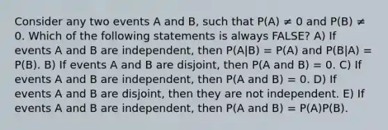 Consider any two events A and B, such that P(A) ≠ 0 and P(B) ≠ 0. Which of the following statements is always FALSE? A) If events A and B are independent, then P(A|B) = P(A) and P(B|A) = P(B). B) If events A and B are disjoint, then P(A and B) = 0. C) If events A and B are independent, then P(A and B) = 0. D) If events A and B are disjoint, then they are not independent. E) If events A and B are independent, then P(A and B) = P(A)P(B).