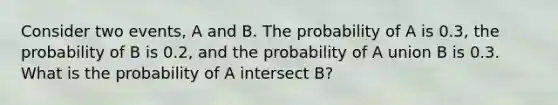 Consider two events, A and B. The probability of A is 0.3, the probability of B is 0.2, and the probability of A union B is 0.3. What is the probability of A intersect B?